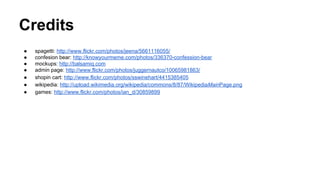 Credits
●
●
●
●
●
●
●

spagetti: http://www.flickr.com/photos/jeena/5661116055/
confesion bear: http://knowyourmeme.com/photos/336370-confession-bear
mockups: http://balsamiq.com
admin page: http://www.flickr.com/photos/juggernautco/10065981863/
shopin cart: http://www.flickr.com/photos/sswinehart/4415385405
wikipedia: http://upload.wikimedia.org/wikipedia/commons/8/87/WikipediaMainPage.png
games: http://www.flickr.com/photos/ian_d/30859899

 