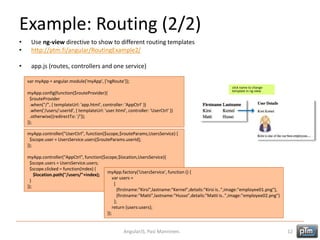 Example: Routing (2/2)
• Use ng-view directive to show to different routing templates
• http://ptm.fi/angular/RoutingExample2/
• app.js (routes, controllers and one service)
AngularJS, Pasi Manninen. 12
var myApp = angular.module('myApp', ['ngRoute']);
myApp.config(function($routeProvider){
$routeProvider
.when("/", { templateUrl: 'app.html', controller: 'AppCtrl‘ })
.when('/users/:userId', { templateUrl: 'user.html', controller: 'UserCtrl‘ })
.otherwise({redirectTo: '/'});
});
myApp.controller("UserCtrl", function($scope,$routeParams,UsersService) {
$scope.user = UsersService.users[$routeParams.userId];
});
myApp.controller("AppCtrl", function($scope,$location,UsersService){
$scope.users = UsersService.users;
$scope.clicked = function(index) {
$location.path("/users/"+index);
}
});
myApp.factory('UsersService', function () {
var users =
[
{firstname:"Kirsi",lastname:"Kernel",details:"Kirsi is..",image:"employee01.png"},
{firstname:"Matti",lastname:"Husso",details:"Matti is..",image:"employee02.png"}
];
return {users:users};
});
click name to change
template in ng-view
 