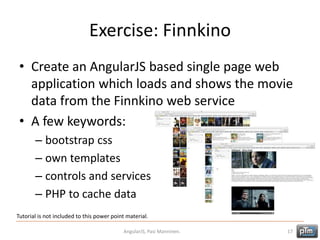Exercise: Finnkino
• Create an AngularJS based single page web
application which loads and shows the movie
data from the Finnkino web service
• A few keywords:
– bootstrap css
– own templates
– controls and services
– PHP to cache data
AngularJS, Pasi Manninen. 17
Tutorial is not included to this power point material.
 
