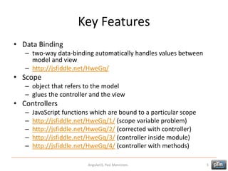 Key Features
• Data Binding
– two-way data-binding automatically handles values between
model and view
– http://jsfiddle.net/HweGq/
• Scope
– object that refers to the model
– glues the controller and the view
• Controllers
– JavaScript functions which are bound to a particular scope
– http://jsfiddle.net/HweGq/1/ (scope variable problem)
– http://jsfiddle.net/HweGq/2/ (corrected with controller)
– http://jsfiddle.net/HweGq/3/ (controller inside module)
– http://jsfiddle.net/HweGq/4/ (controller with methods)
AngularJS, Pasi Manninen. 5
 