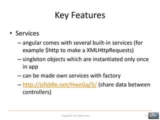 Key Features
• Services
– angular comes with several built-in services (for
example $http to make a XMLHttpRequests)
– singleton objects which are instantiated only once
in app
– can be made own services with factory
– http://jsfiddle.net/HweGq/5/ (share data between
controllers)
AngularJS, Pasi Manninen. 6
 