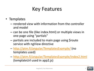 Key Features
• Templates
– rendered view with information from the controller
and model
– can be one file (like index.html) or multiple views in
one page using “partials”
– partials are included to main page using $route
service with ngView directive
– http://ptm.fi/angular/TemplatesExample/ (no
templates used)
– http://ptm.fi/angular/TemplatesExample/index2.html
(templateUrl used in app2.js)
AngularJS, Pasi Manninen. 9
 