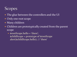  The glue between the controllers and the UI
 Only one root scope
 Many children
 Children are prototypically created from the parent
scope
 $rootScope.hello = ‘there’;
$childScope = prototype of $rootScope
alert($childScope.hello); // ‘there’
 