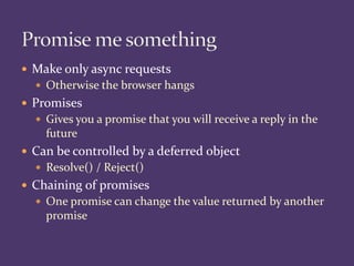  Make only async requests
 Otherwise the browser hangs
 Promises
 Gives you a promise that you will receive a reply in the
future
 Can be controlled by a deferred object
 Resolve() / Reject()
 Chaining of promises
 One promise can change the value returned by another
promise
 