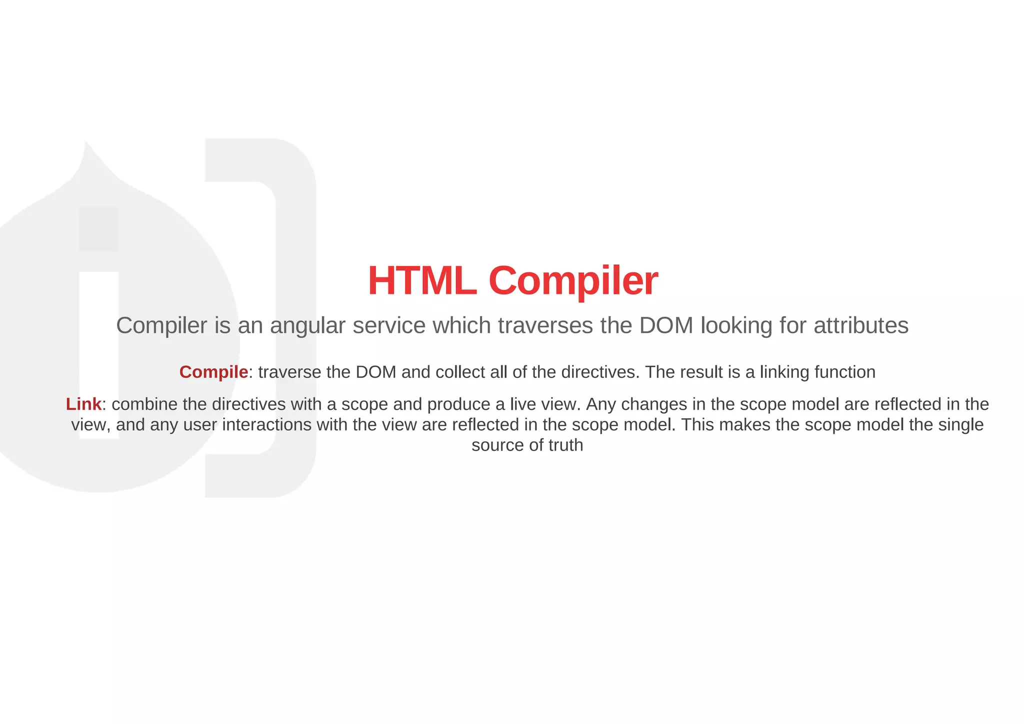 HTML Compiler
Compiler is an angular service which traverses the DOM looking for attributes
Compile: traverse the DOM and collect all of the directives. The result is a linking function
Link: combine the directives with a scope and produce a live view. Any changes in the scope model are reflected in the
view, and any user interactions with the view are reflected in the scope model. This makes the scope model the single
source of truth
 