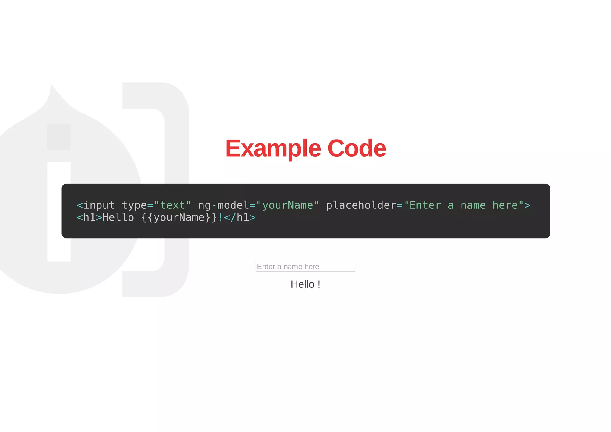 Example Code
<input type="text" ng-model="yourName" placeholder="Enter a name here">
<h1>Hello {{yourName}}!</h1>
Enter a name here
Hello !
 