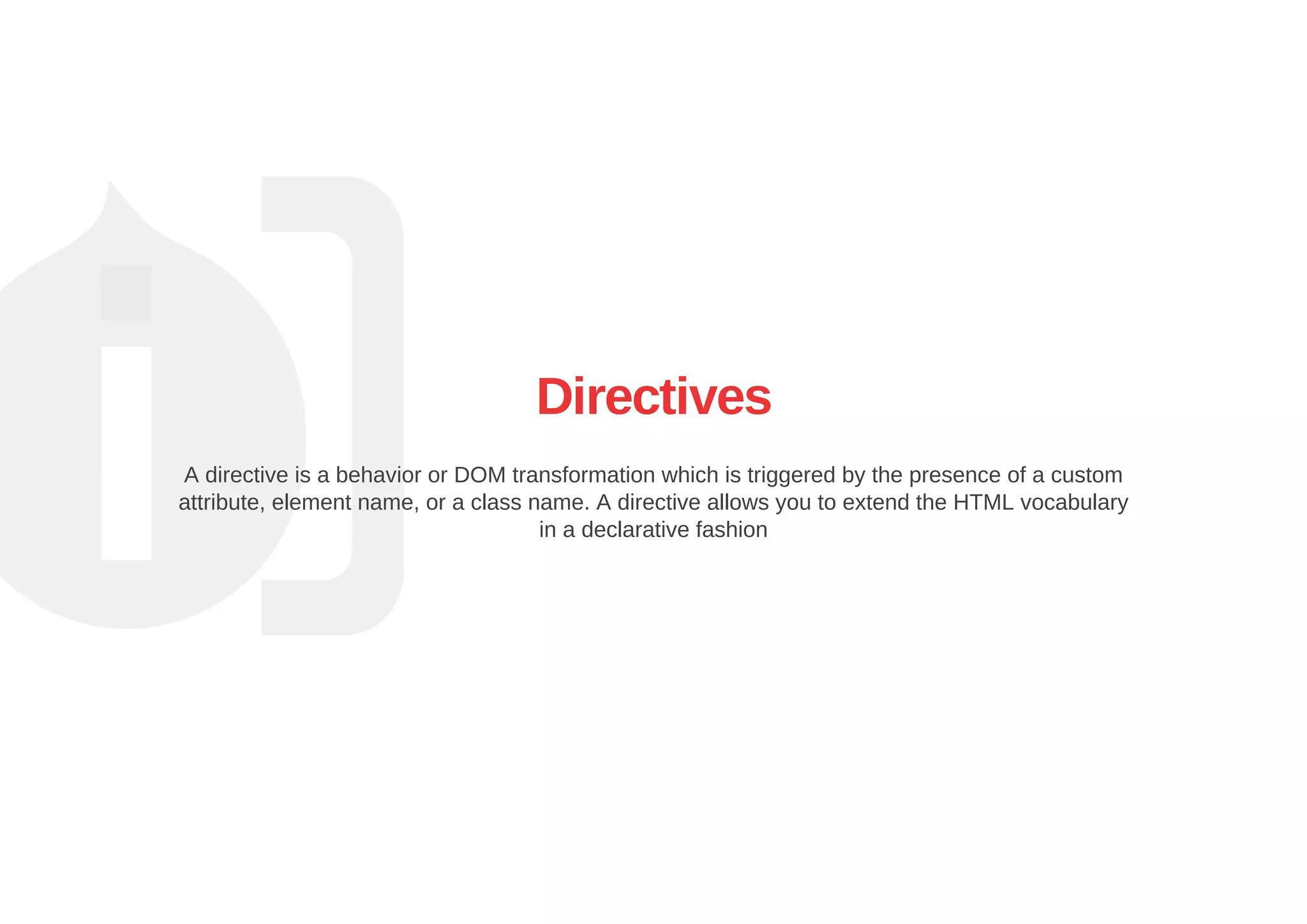 Directives
A directive is a behavior or DOM transformation which is triggered by the presence of a custom
attribute, element name, or a class name. A directive allows you to extend the HTML vocabulary
in a declarative fashion
 