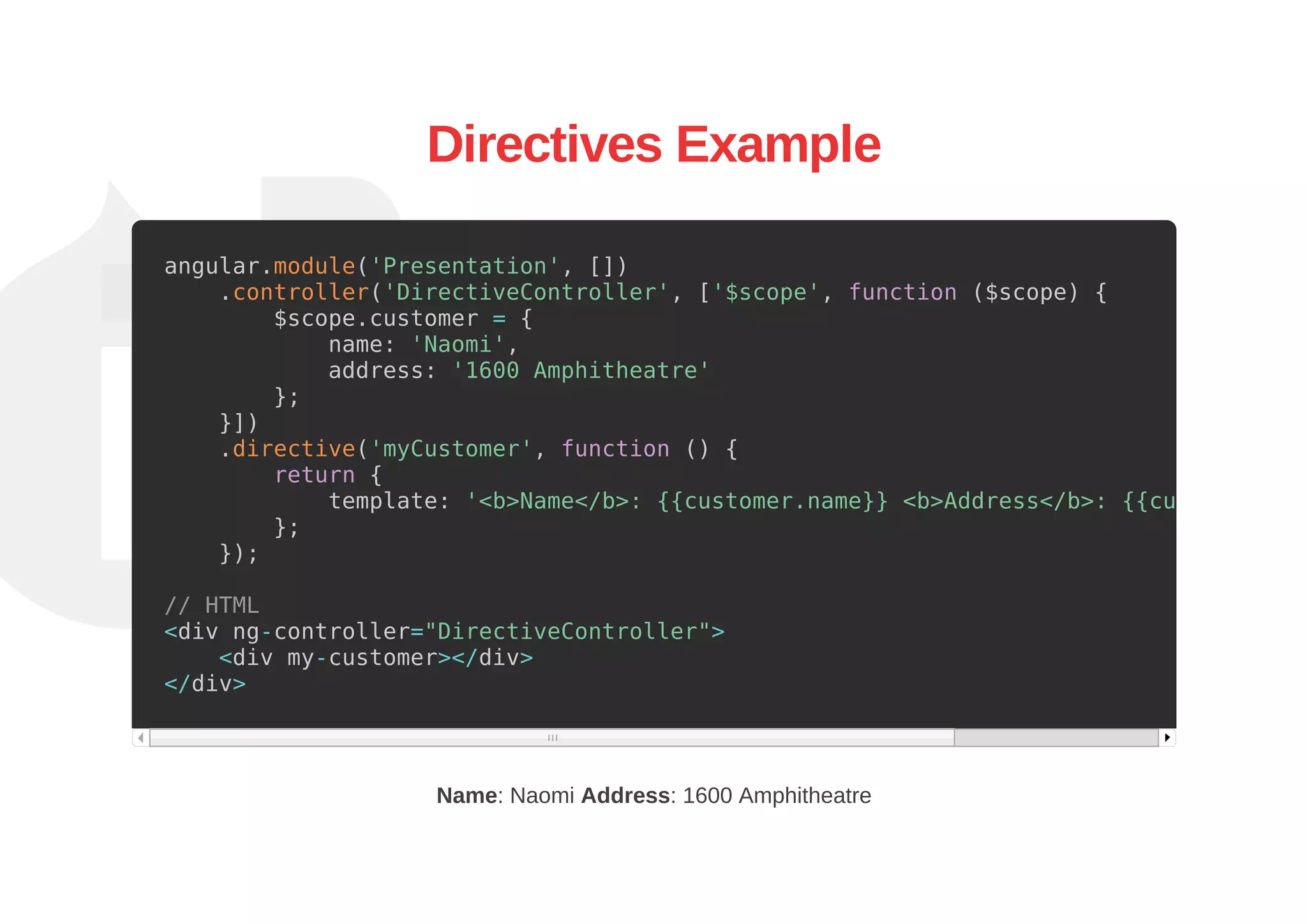 Directives Example
angular.module('Presentation', [])
.controller('DirectiveController', ['$scope', function ($scope) {
$scope.customer = {
name: 'Naomi',
address: '1600 Amphitheatre'
};
}])
.directive('myCustomer', function () {
return {
template: '<b>Name</b>: {{customer.name}} <b>Address</b>: {{customer.add
};
});
// HTML
<div ng-controller="DirectiveController">
<div my-customer></div>
</div>
Name: Naomi Address: 1600 Amphitheatre
 