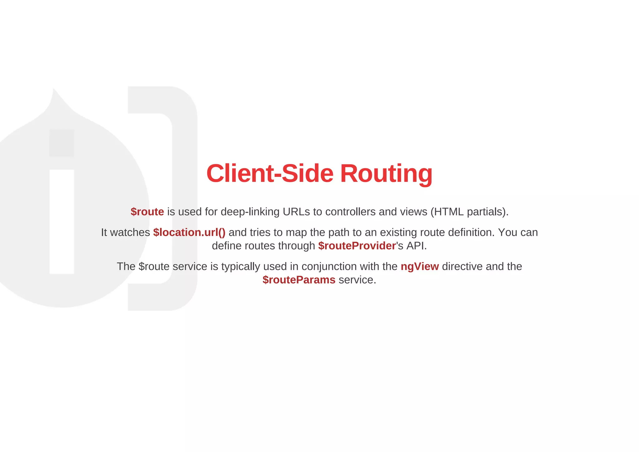 Client­Side Routing
$route is used for deep­linking URLs to controllers and views (HTML partials).
It watches $location.url() and tries to map the path to an existing route definition. You can
define routes through $routeProvider's API.
The $route service is typically used in conjunction with the ngView directive and the
$routeParams service.
 