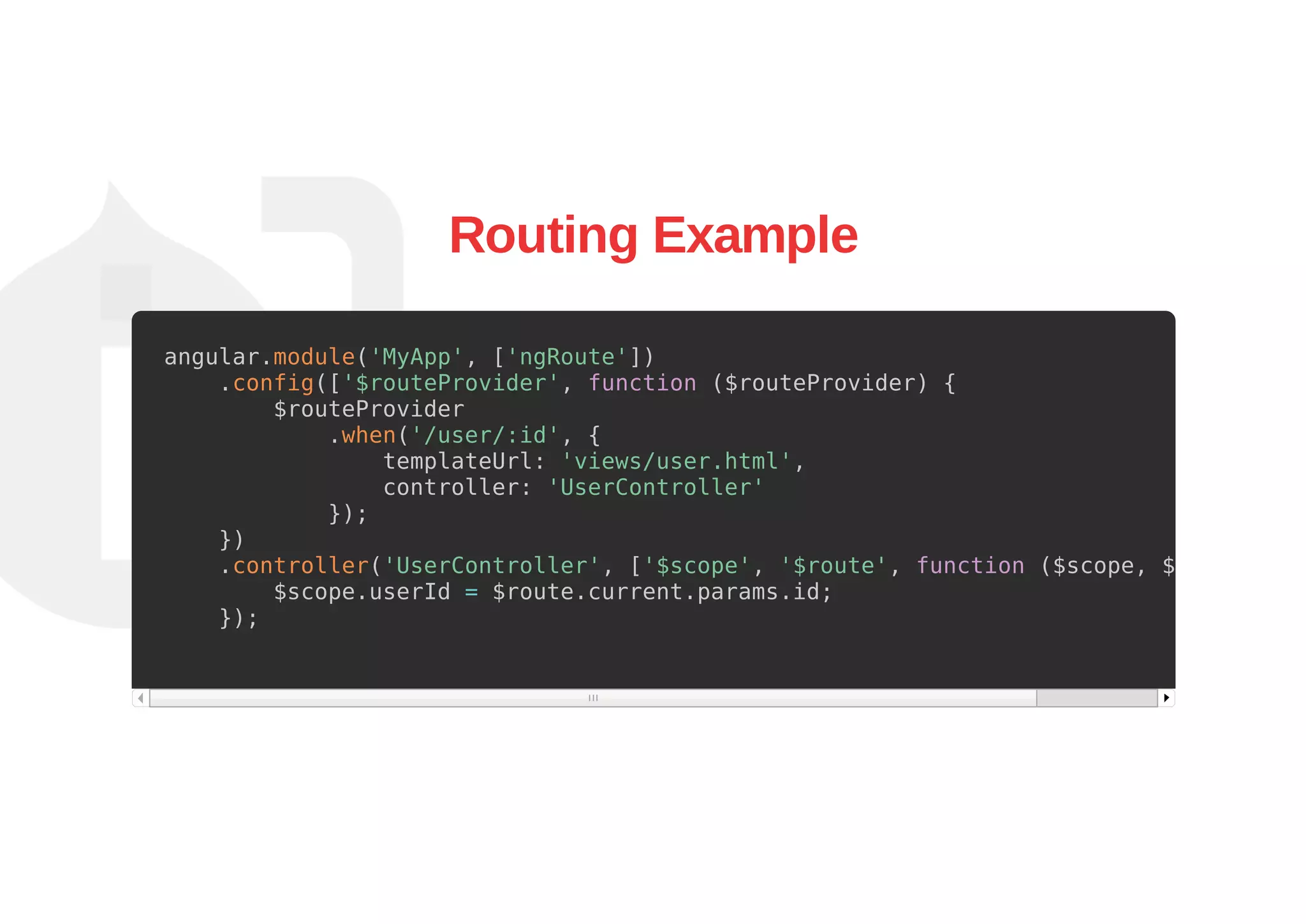 Routing Example
angular.module('MyApp', ['ngRoute'])
.config(['$routeProvider', function ($routeProvider) {
$routeProvider
.when('/user/:id', {
templateUrl: 'views/user.html',
controller: 'UserController'
});
})
.controller('UserController', ['$scope', '$route', function ($scope, $route) {
$scope.userId = $route.current.params.id;
});
 