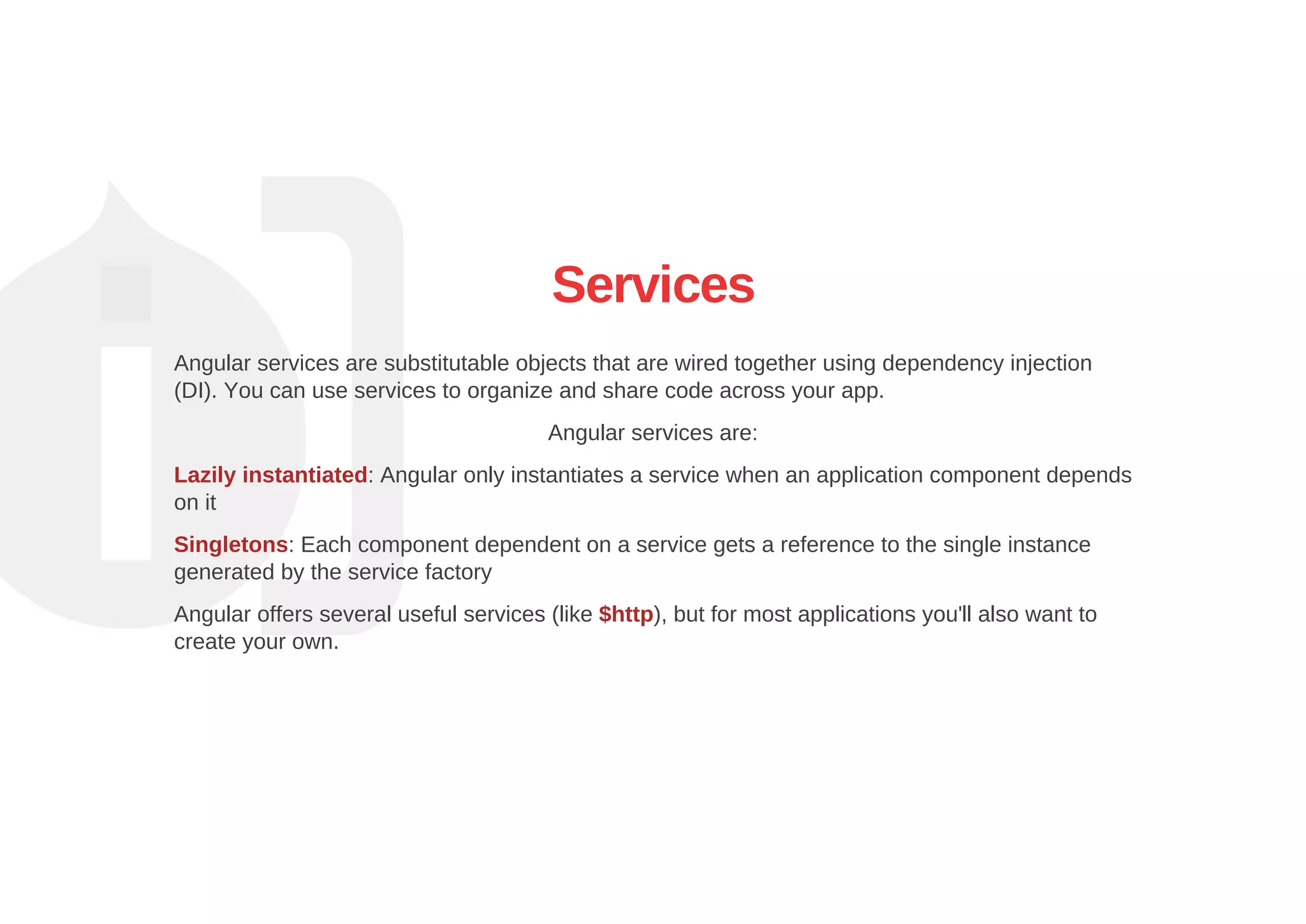 Services
Angular services are substitutable objects that are wired together using dependency injection
(DI). You can use services to organize and share code across your app.
Angular services are:
Lazily instantiated: Angular only instantiates a service when an application component depends
on it
Singletons: Each component dependent on a service gets a reference to the single instance
generated by the service factory
Angular offers several useful services (like $http), but for most applications you'll also want to
create your own.
 