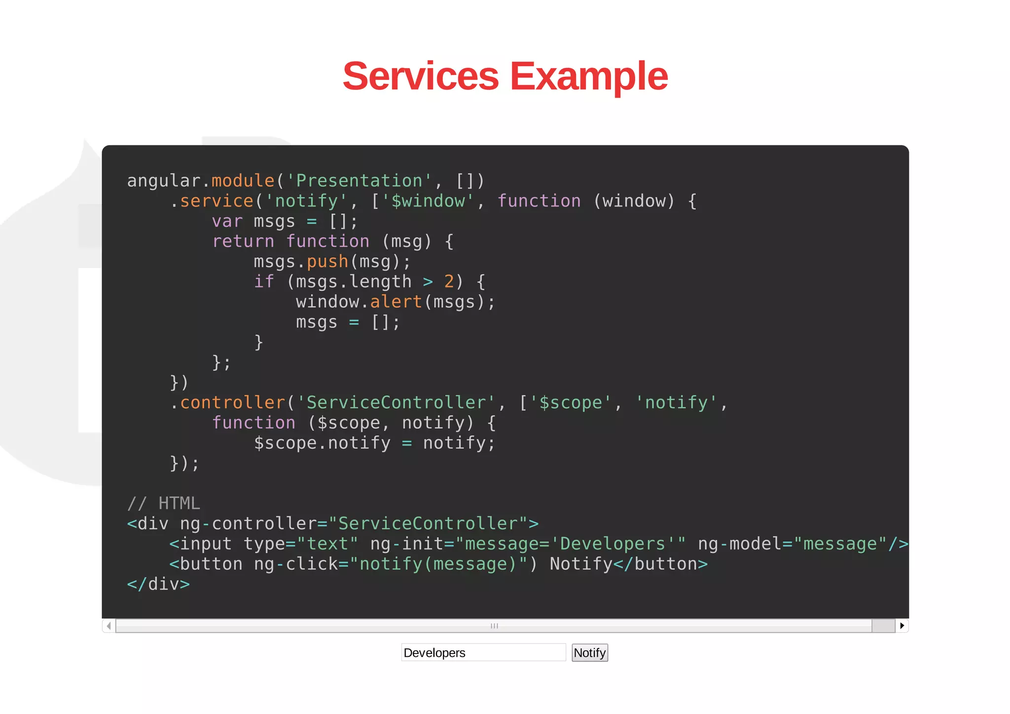 Services Example
angular.module('Presentation', [])
.service('notify', ['$window', function (window) {
var msgs = [];
return function (msg) {
msgs.push(msg);
if (msgs.length > 2) {
window.alert(msgs);
msgs = [];
}
};
})
.controller('ServiceController', ['$scope', 'notify',
function ($scope, notify) {
$scope.notify = notify;
});
// HTML
<div ng-controller="ServiceController">
<input type="text" ng-init="message='Developers'" ng-model="message"/>
<button ng-click="notify(message)") Notify</button>
</div>
Developers  Notify
 