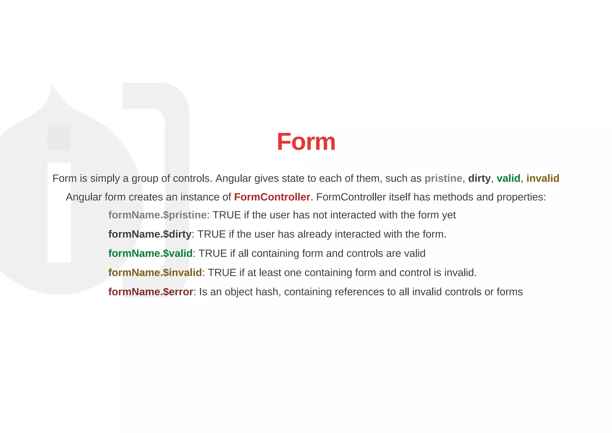 Form
Form is simply a group of controls. Angular gives state to each of them, such as pristine, dirty, valid, invalid
Angular form creates an instance of FormController. FormController itself has methods and properties:
formName.$pristine: TRUE if the user has not interacted with the form yet
formName.$dirty: TRUE if the user has already interacted with the form.
formName.$valid: TRUE if all containing form and controls are valid
formName.$invalid: TRUE if at least one containing form and control is invalid.
formName.$error: Is an object hash, containing references to all invalid controls or forms
 
