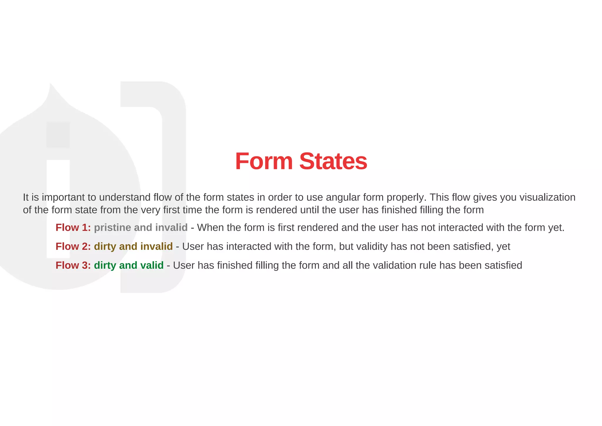Form States
It is important to understand flow of the form states in order to use angular form properly. This flow gives you visualization
of the form state from the very first time the form is rendered until the user has finished filling the form
Flow 1: pristine and invalid ­ When the form is first rendered and the user has not interacted with the form yet.
Flow 2: dirty and invalid ­ User has interacted with the form, but validity has not been satisfied, yet
Flow 3: dirty and valid ­ User has finished filling the form and all the validation rule has been satisfied
 