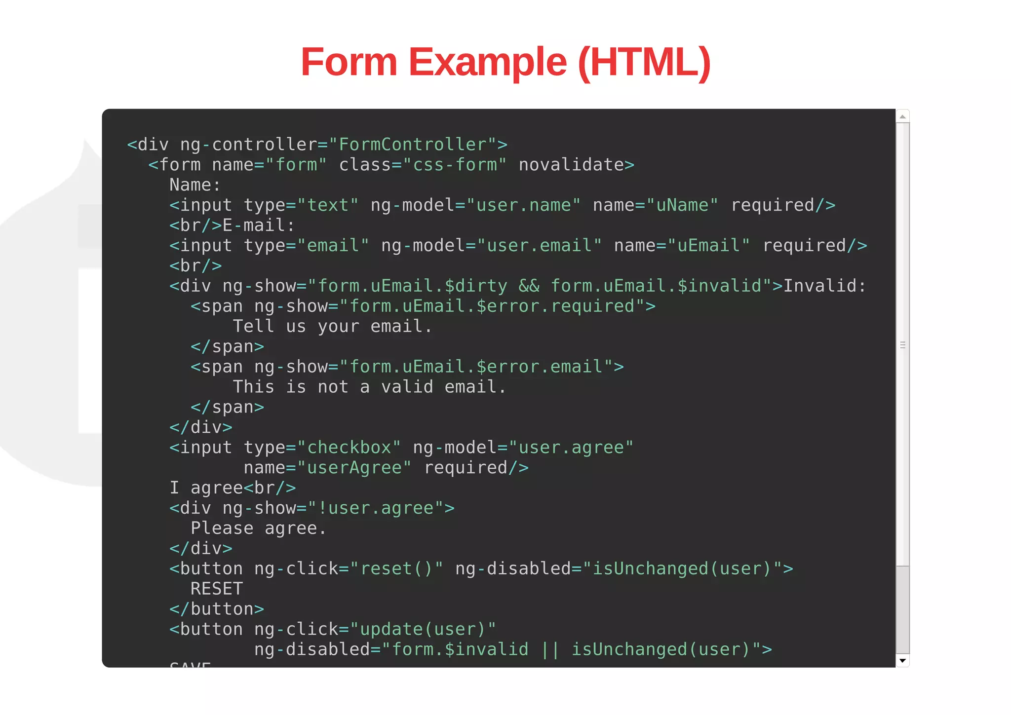 Form Example (HTML)
<div ng-controller="FormController">
<form name="form" class="css-form" novalidate>
Name:
<input type="text" ng-model="user.name" name="uName" required/>
<br/>E-mail:
<input type="email" ng-model="user.email" name="uEmail" required/>
<br/>
<div ng-show="form.uEmail.$dirty && form.uEmail.$invalid">Invalid:
<span ng-show="form.uEmail.$error.required">
Tell us your email.
</span>
<span ng-show="form.uEmail.$error.email">
This is not a valid email.
</span>
</div>
<input type="checkbox" ng-model="user.agree"
name="userAgree" required/>
I agree<br/>
<div ng-show="!user.agree">
Please agree.
</div>
<button ng-click="reset()" ng-disabled="isUnchanged(user)">
RESET
</button>
<button ng-click="update(user)"
ng-disabled="form.$invalid || isUnchanged(user)">
SAVE
</button>
 