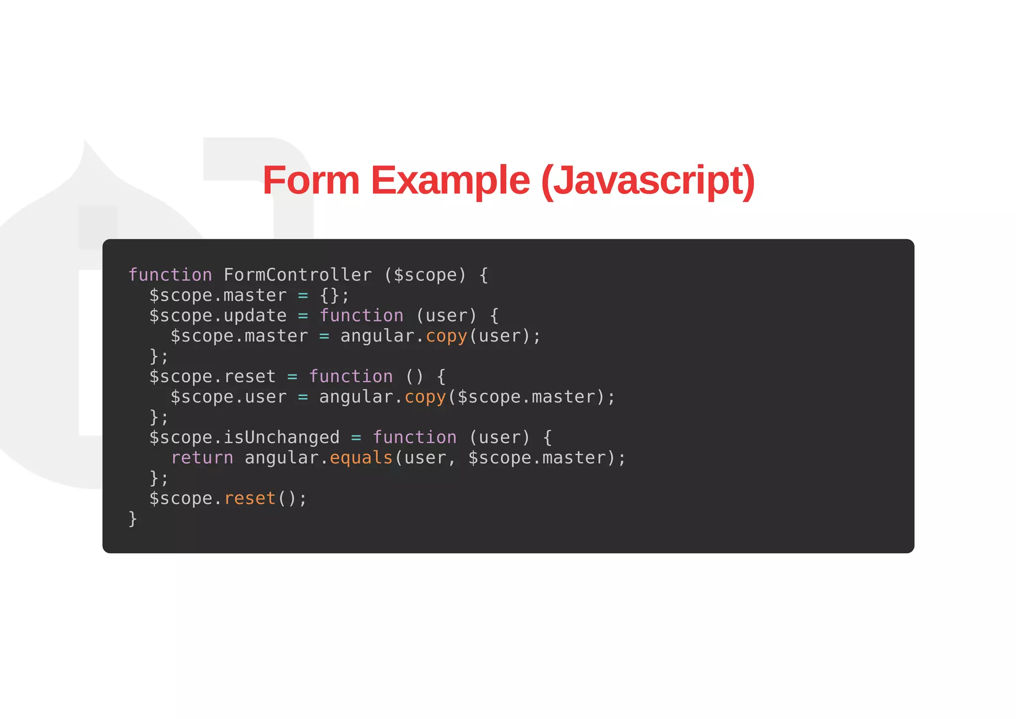 Form Example (Javascript)
function FormController ($scope) {
$scope.master = {};
$scope.update = function (user) {
$scope.master = angular.copy(user);
};
$scope.reset = function () {
$scope.user = angular.copy($scope.master);
};
$scope.isUnchanged = function (user) {
return angular.equals(user, $scope.master);
};
$scope.reset();
}
 