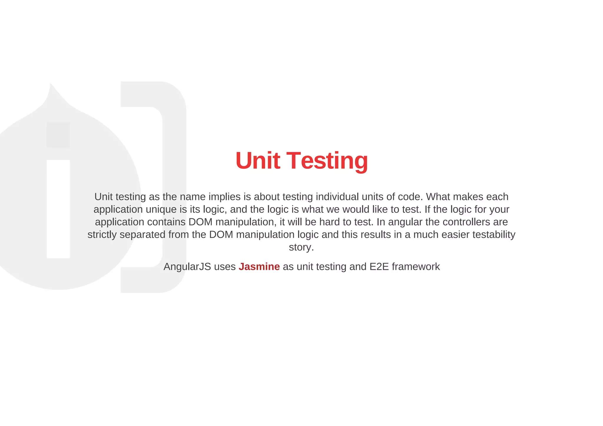 Unit Testing
Unit testing as the name implies is about testing individual units of code. What makes each
application unique is its logic, and the logic is what we would like to test. If the logic for your
application contains DOM manipulation, it will be hard to test. In angular the controllers are
strictly separated from the DOM manipulation logic and this results in a much easier testability
story.
AngularJS uses Jasmine as unit testing and E2E framework
 