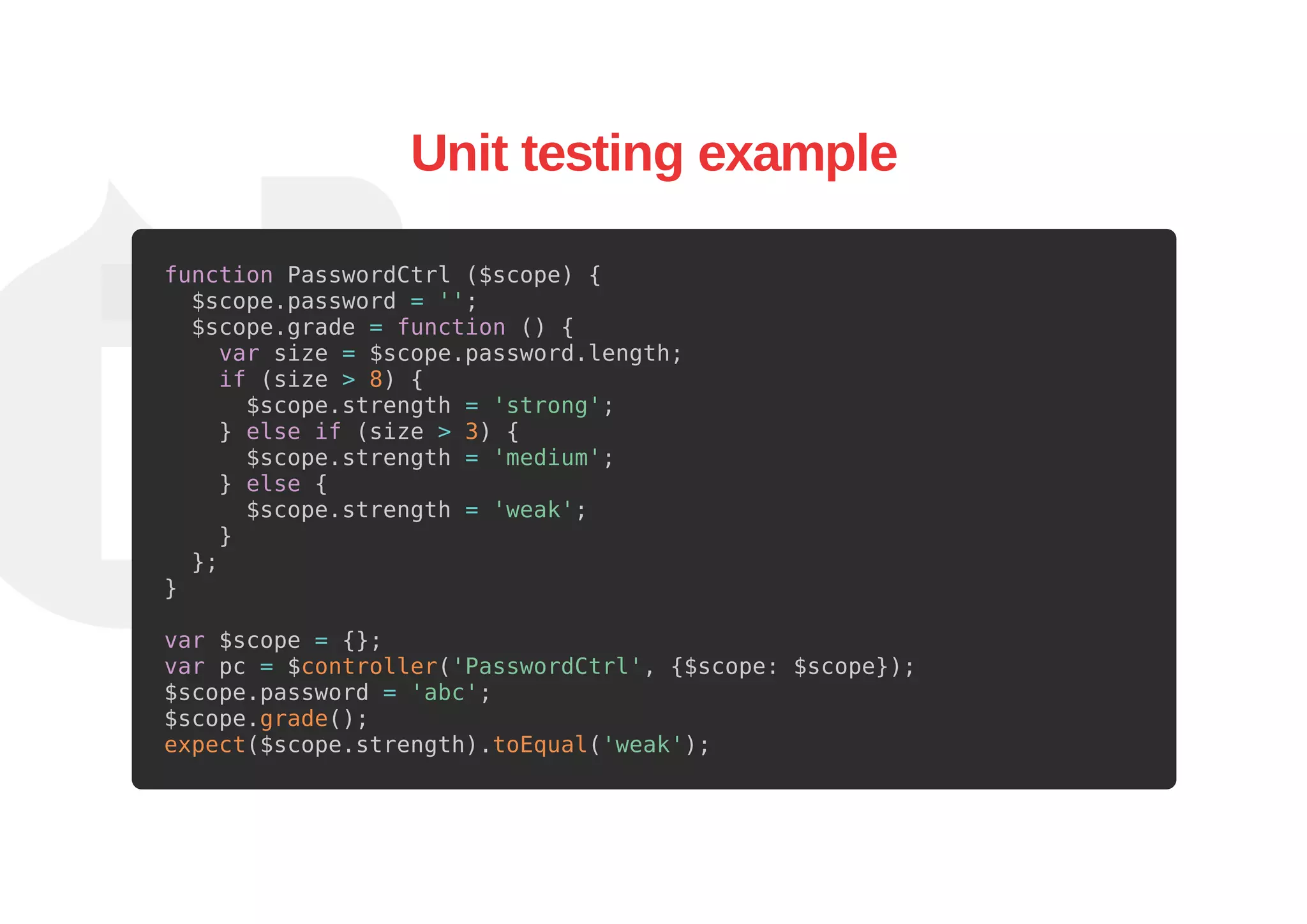 Unit testing example
function PasswordCtrl ($scope) {
$scope.password = '';
$scope.grade = function () {
var size = $scope.password.length;
if (size > 8) {
$scope.strength = 'strong';
} else if (size > 3) {
$scope.strength = 'medium';
} else {
$scope.strength = 'weak';
}
};
}
var $scope = {};
var pc = $controller('PasswordCtrl', {$scope: $scope});
$scope.password = 'abc';
$scope.grade();
expect($scope.strength).toEqual('weak');
 