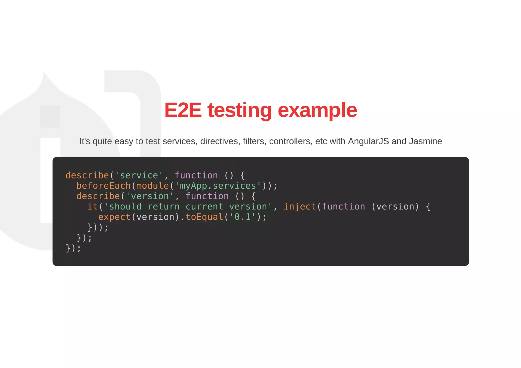 E2E testing example
It's quite easy to test services, directives, filters, controllers, etc with AngularJS and Jasmine
describe('service', function () {
beforeEach(module('myApp.services'));
describe('version', function () {
it('should return current version', inject(function (version) {
expect(version).toEqual('0.1');
}));
});
});
 