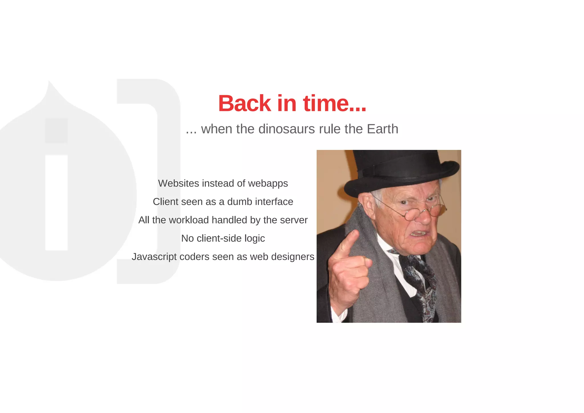 Back in time...
... when the dinosaurs rule the Earth
Websites instead of webapps
Client seen as a dumb interface
All the workload handled by the server
No client­side logic
Javascript coders seen as web designers
 