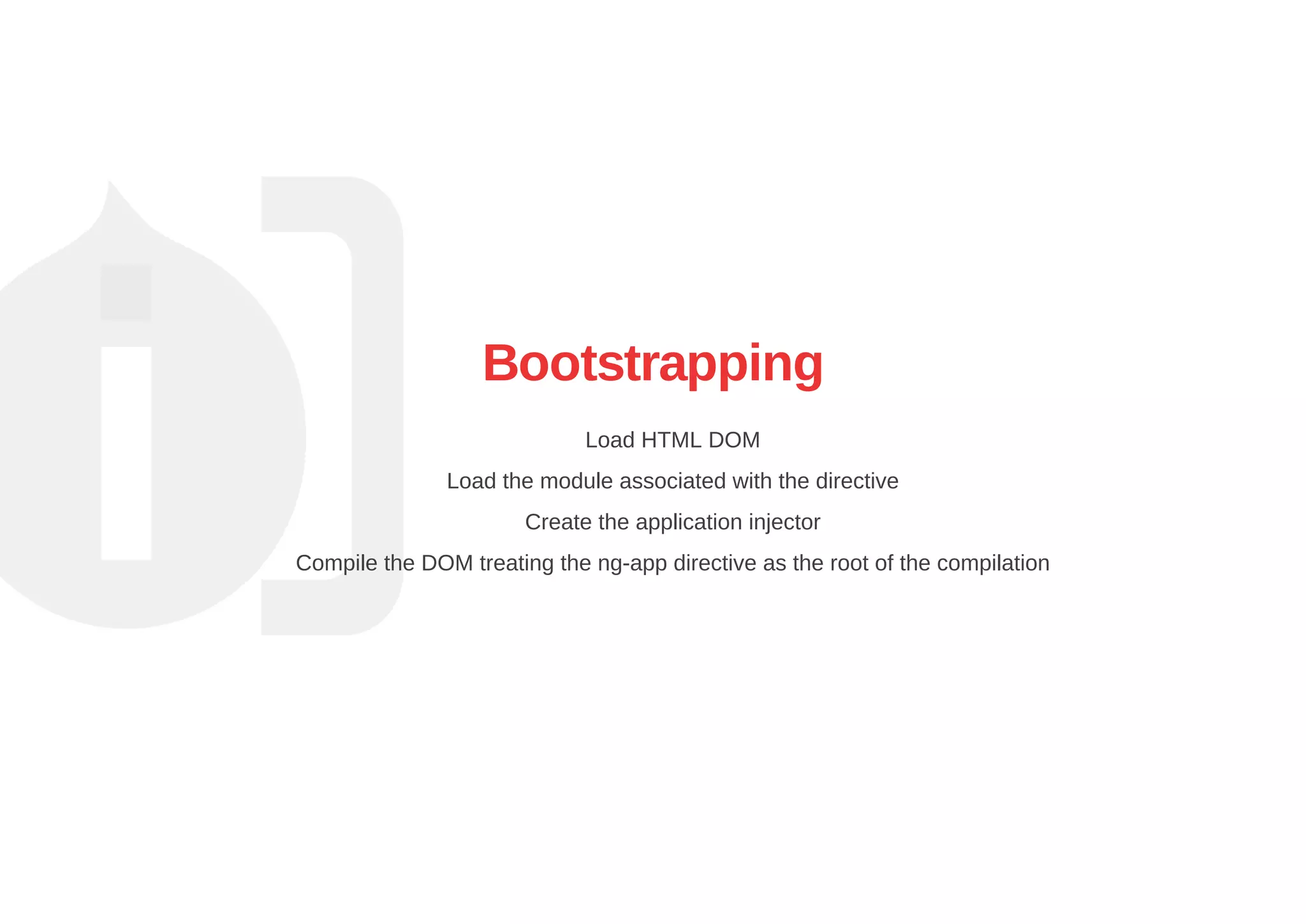 Bootstrapping
Load HTML DOM
Load the module associated with the directive
Create the application injector
Compile the DOM treating the ng­app directive as the root of the compilation
 