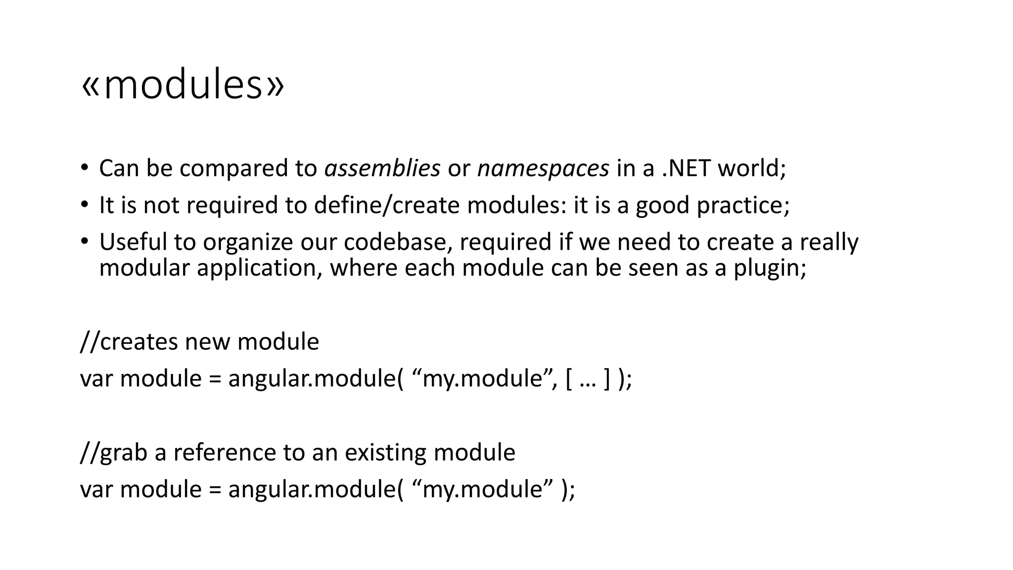 «modules» • Can be compared to assemblies or namespaces in a .NET world; • It is not required to define/create modules: it is a good practice; • Useful to organize our codebase, required if we need to create a really modular application, where each module can be seen as a plugin; //creates new module var module = angular.module( “my.module”, [ … ] ); //grab a reference to an existing module var module = angular.module( “my.module” ); 