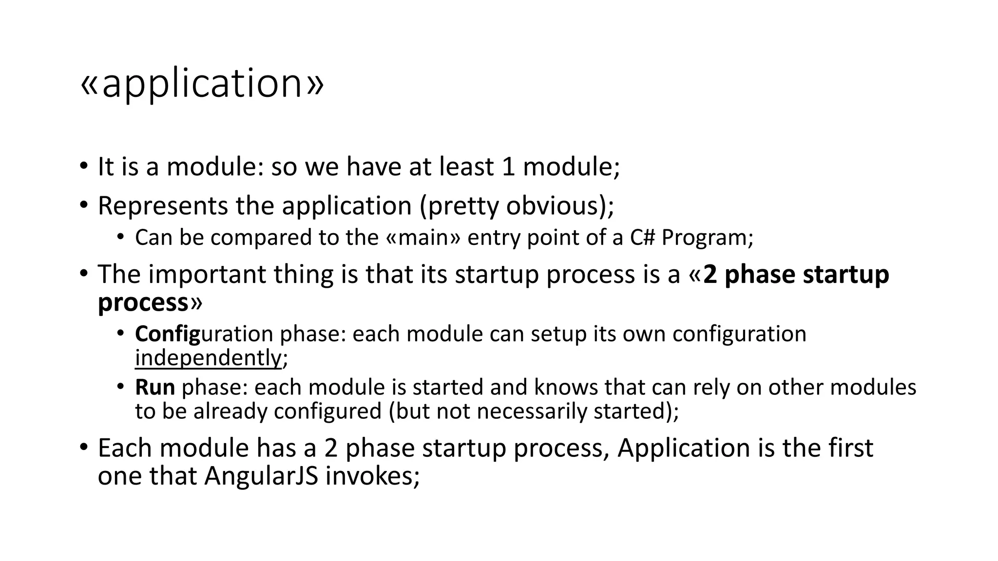 «application» • It is a module: so we have at least 1 module; • Represents the application (pretty obvious); • Can be compared to the «main» entry point of a C# Program; • The important thing is that its startup process is a «2 phase startup process» • Configuration phase: each module can setup its own configuration independently; • Run phase: each module is started and knows that can rely on other modules to be already configured (but not necessarily started); • Each module has a 2 phase startup process, Application is the first one that AngularJS invokes; 