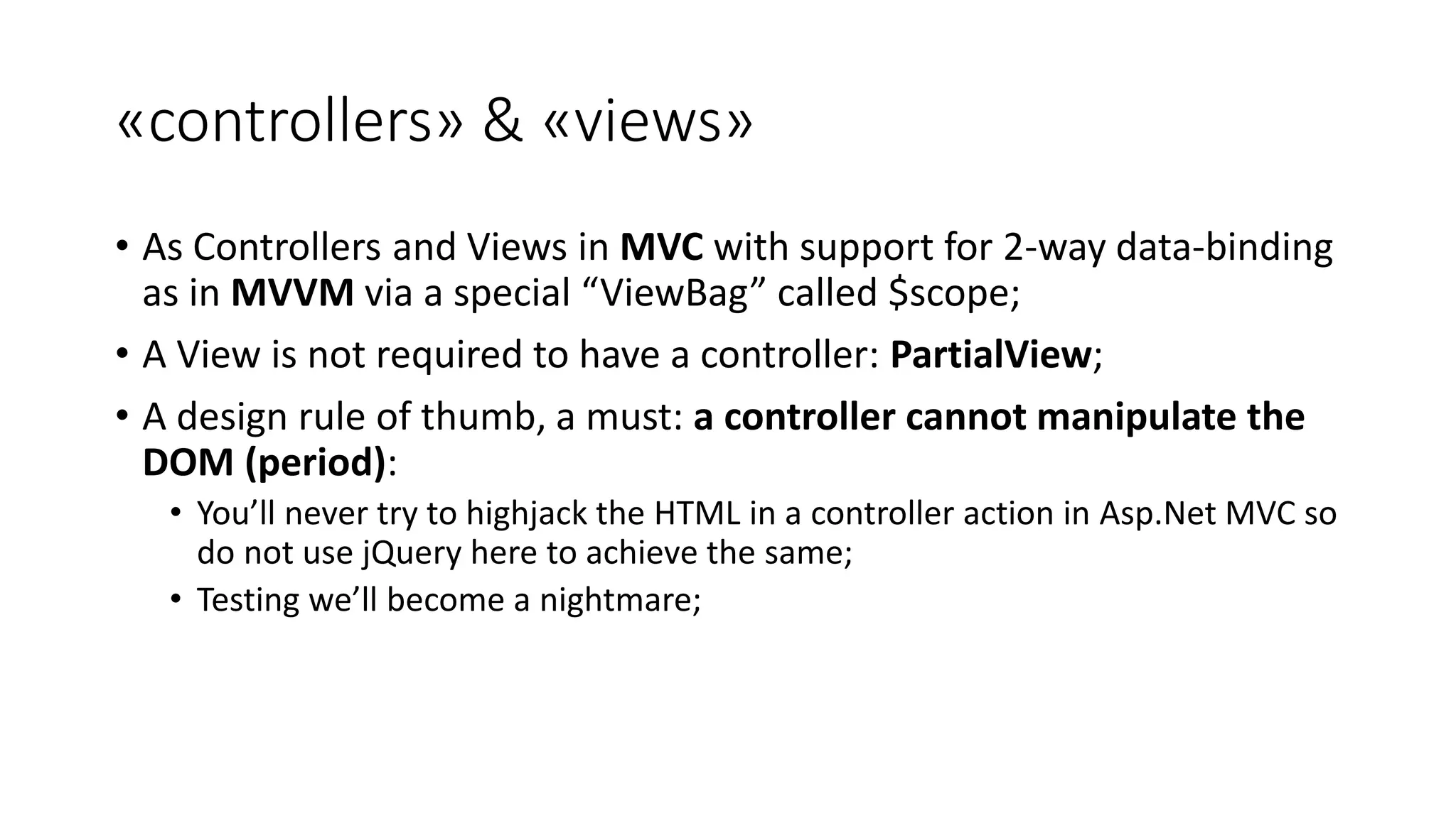 «controllers» & «views» • As Controllers and Views in MVC with support for 2-way data-binding as in MVVM via a special “ViewBag” called $scope; • A View is not required to have a controller: PartialView; • A design rule of thumb, a must: a controller cannot manipulate the DOM (period): • You’ll never try to highjack the HTML in a controller action in Asp.Net MVC so do not use jQuery here to achieve the same; • Testing we’ll become a nightmare; 