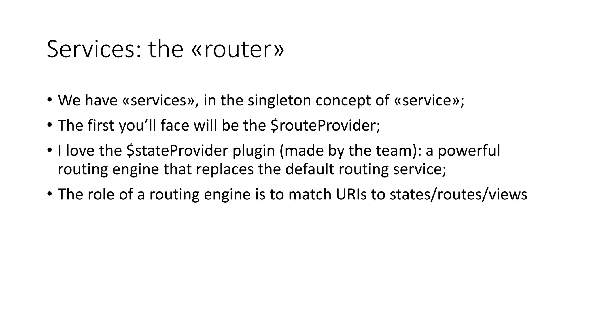 Services: the «router» • We have «services», in the singleton concept of «service»; • The first you’ll face will be the $routeProvider; • I love the $stateProvider plugin (made by the team): a powerful routing engine that replaces the default routing service; • The role of a routing engine is to match URIs to states/routes/views 