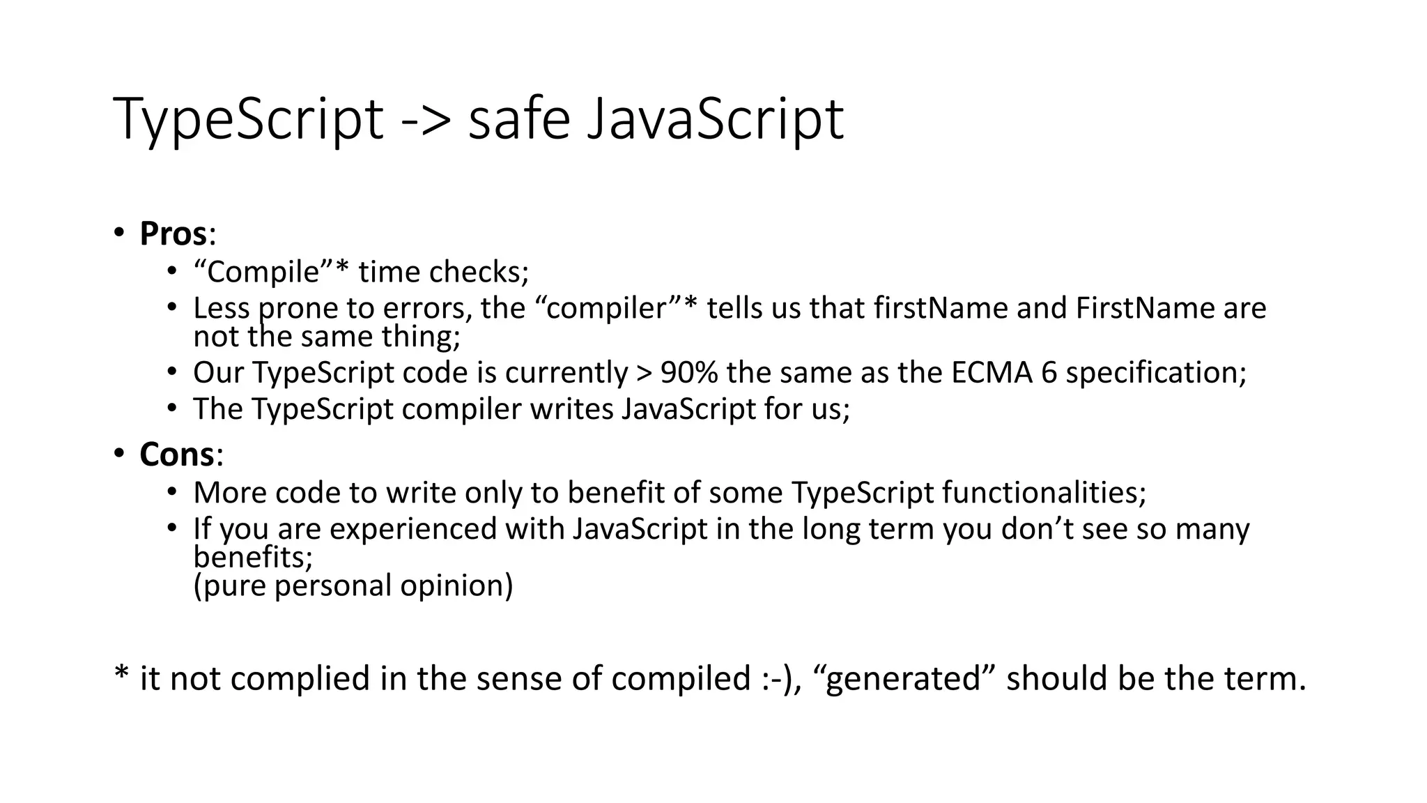 TypeScript -> safe JavaScript • Pros: • “Compile”* time checks; • Less prone to errors, the “compiler”* tells us that firstName and FirstName are not the same thing; • Our TypeScript code is currently > 90% the same as the ECMA 6 specification; • The TypeScript compiler writes JavaScript for us; • Cons: • More code to write only to benefit of some TypeScript functionalities; • If you are experienced with JavaScript in the long term you don’t see so many benefits; (pure personal opinion) * it not complied in the sense of compiled :-), “generated” should be the term. 