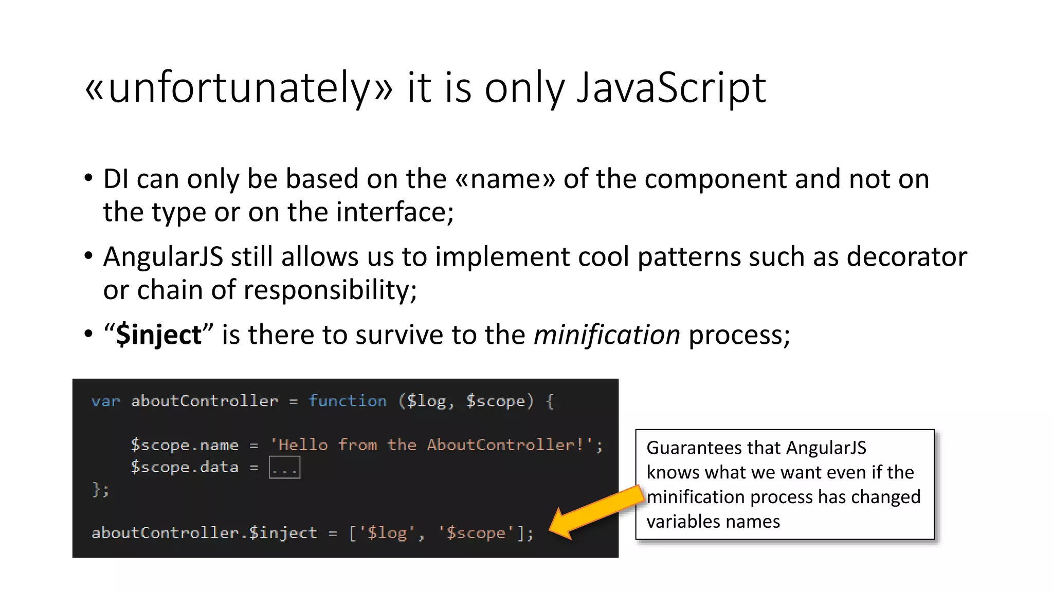 «unfortunately» it is only JavaScript • DI can only be based on the «name» of the component and not on the type or on the interface; • AngularJS still allows us to implement cool patterns such as decorator or chain of responsibility; • “$inject” is there to survive to the minification process; Guarantees that AngularJS knows what we want even if the minification process has changed variables names 