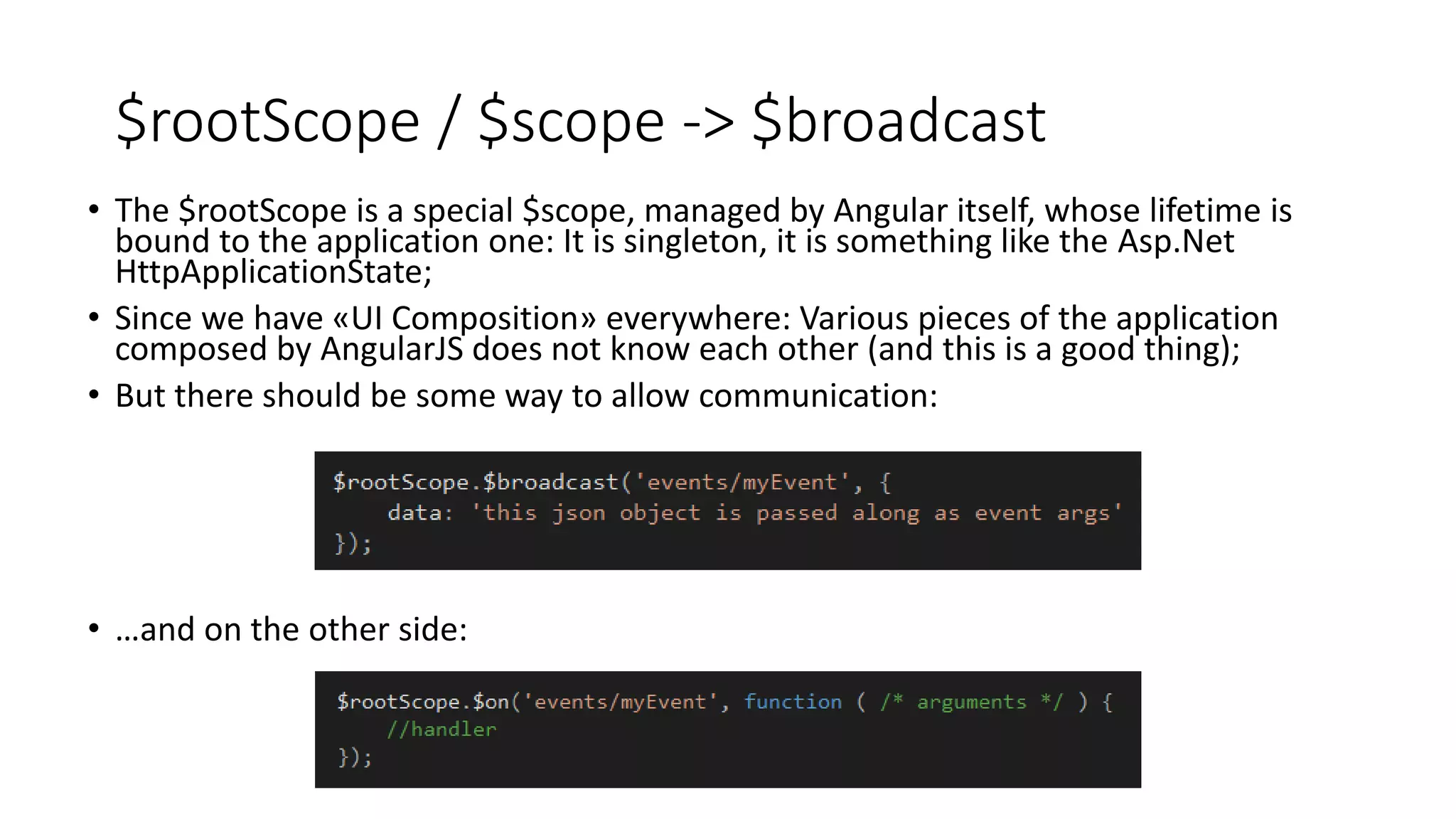 $rootScope / $scope -> $broadcast • The $rootScope is a special $scope, managed by Angular itself, whose lifetime is bound to the application one: It is singleton, it is something like the Asp.Net HttpApplicationState; • Since we have «UI Composition» everywhere: Various pieces of the application composed by AngularJS does not know each other (and this is a good thing); • But there should be some way to allow communication: • …and on the other side: 