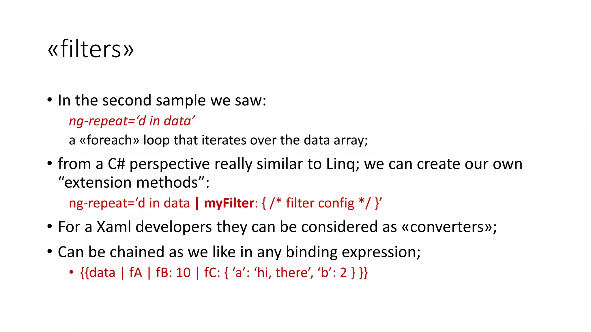 «filters» • In the second sample we saw: ng-repeat=‘d in data’ a «foreach» loop that iterates over the data array; • from a C# perspective really similar to Linq; we can create our own “extension methods”: ng-repeat=‘d in data | myFilter: { /* filter config */ }’ • For a Xaml developers they can be considered as «converters»; • Can be chained as we like in any binding expression; • {{data | fA | fB: 10 | fC: { ‘a’: ‘hi, there’, ‘b’: 2 } }} 
