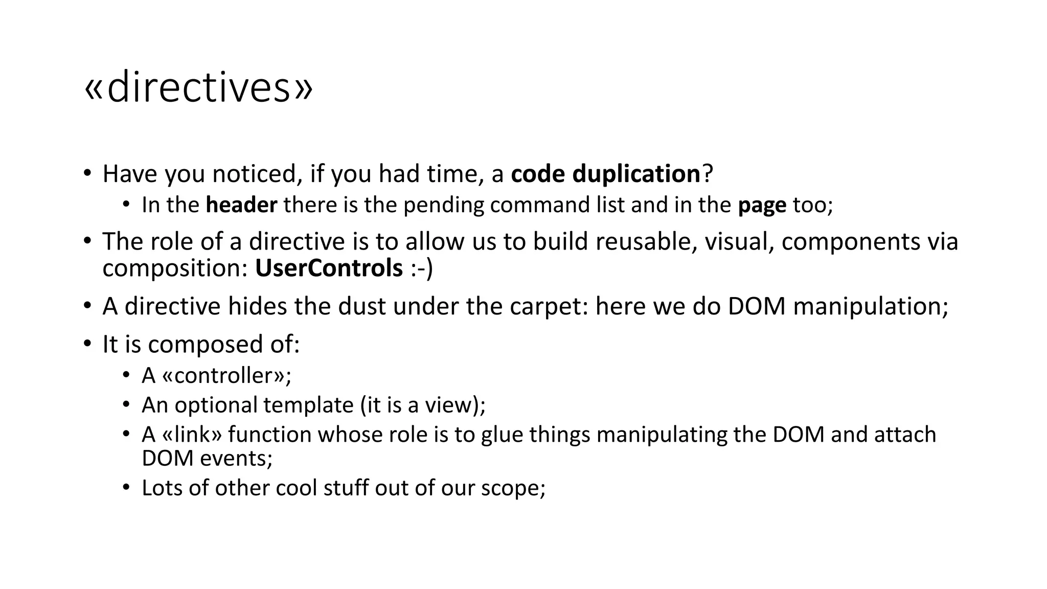 «directives» • Have you noticed, if you had time, a code duplication? • In the header there is the pending command list and in the page too; • The role of a directive is to allow us to build reusable, visual, components via composition: UserControls :-) • A directive hides the dust under the carpet: here we do DOM manipulation; • It is composed of: • A «controller»; • An optional template (it is a view); • A «link» function whose role is to glue things manipulating the DOM and attach DOM events; • Lots of other cool stuff out of our scope; 