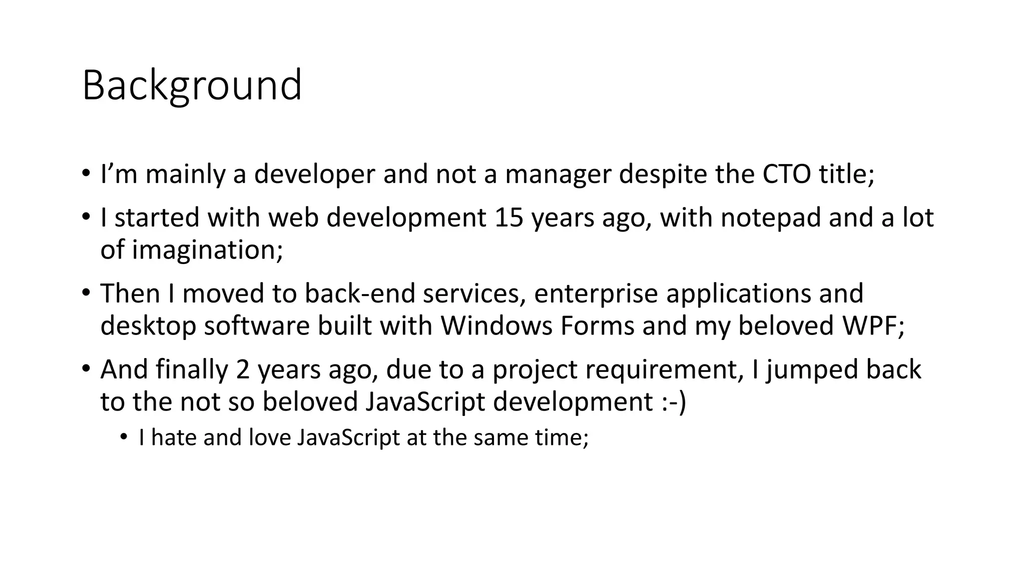Background • I’m mainly a developer and not a manager despite the CTO title; • I started with web development 15 years ago, with notepad and a lot of imagination; • Then I moved to back-end services, enterprise applications and desktop software built with Windows Forms and my beloved WPF; • And finally 2 years ago, due to a project requirement, I jumped back to the not so beloved JavaScript development :-) • I hate and love JavaScript at the same time; 