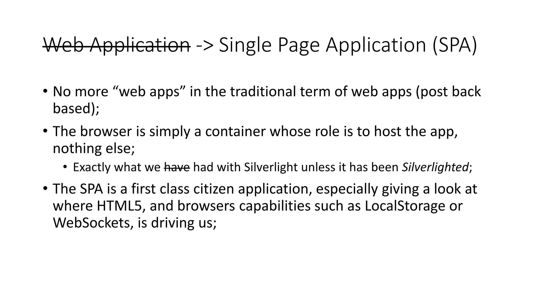 Web Application -> Single Page Application (SPA) • No more “web apps” in the traditional term of web apps (post back based); • The browser is simply a container whose role is to host the app, nothing else; • Exactly what we have had with Silverlight unless it has been Silverlighted; • The SPA is a first class citizen application, especially giving a look at where HTML5, and browsers capabilities such as LocalStorage or WebSockets, is driving us; 