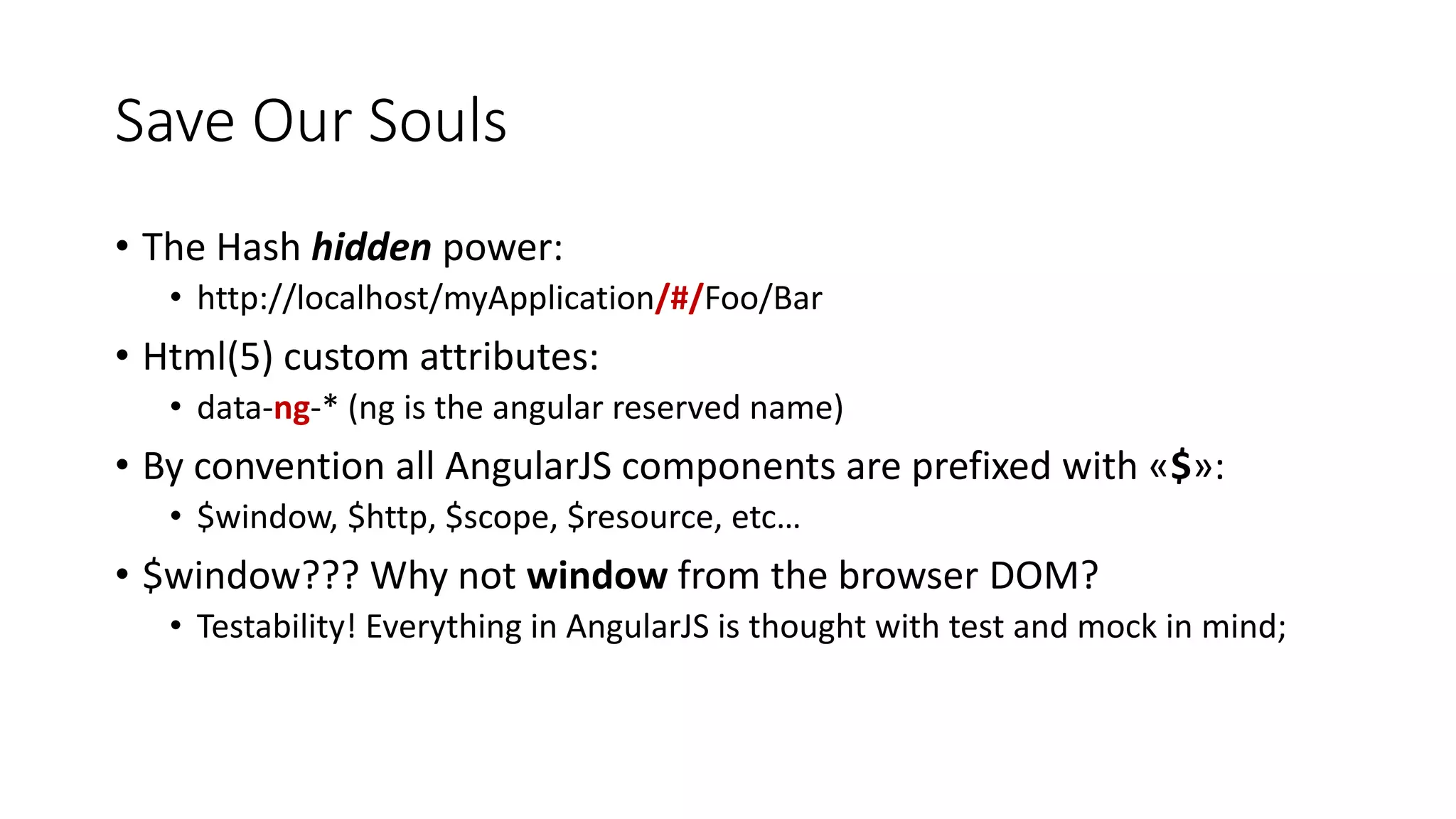 Save Our Souls • The Hash hidden power: • http://localhost/myApplication/#/Foo/Bar • Html(5) custom attributes: • data-ng-* (ng is the angular reserved name) • By convention all AngularJS components are prefixed with «$»: • $window, $http, $scope, $resource, etc… • $window??? Why not window from the browser DOM? • Testability! Everything in AngularJS is thought with test and mock in mind; 