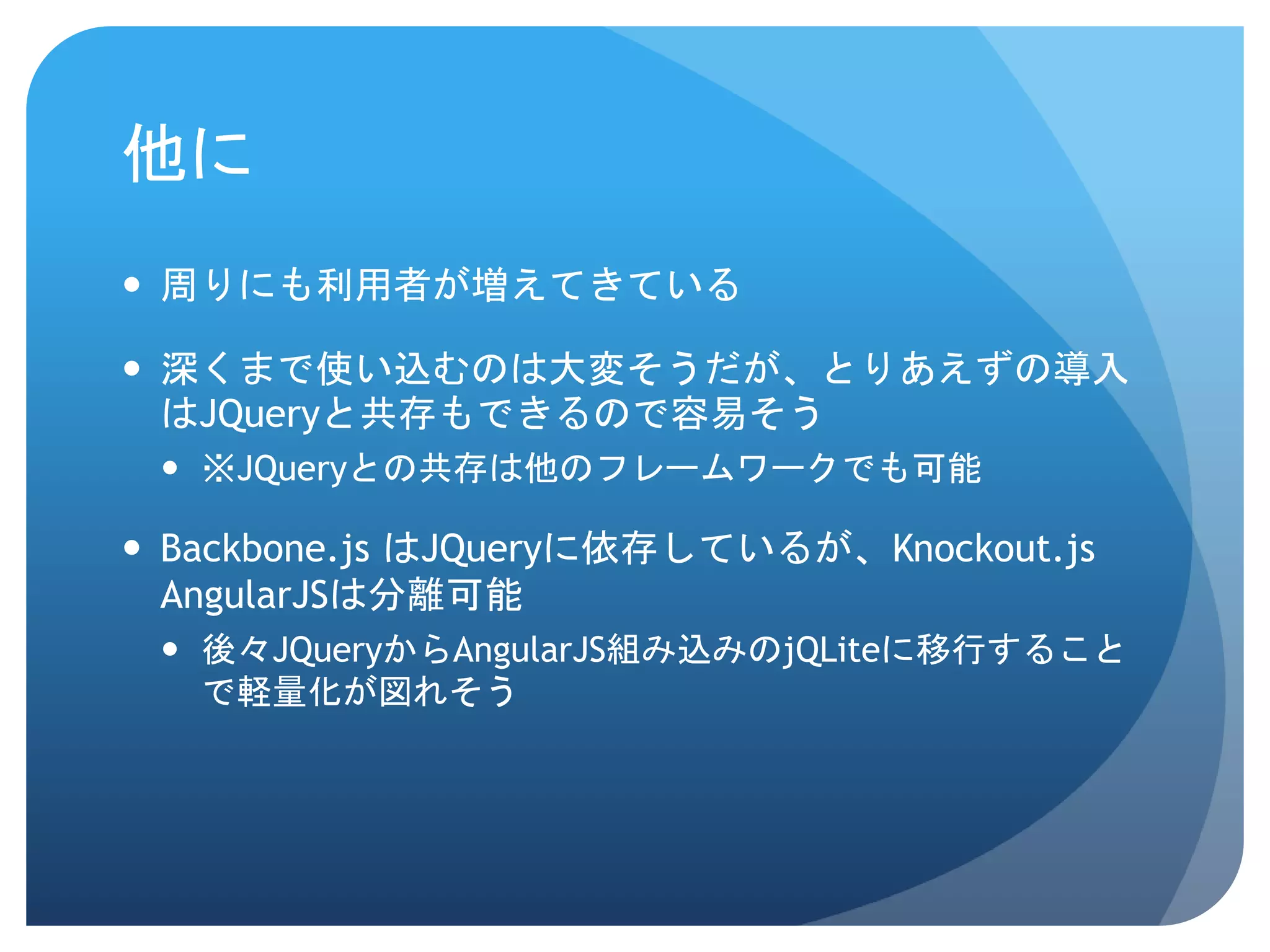 他に  周りにも利用者が増えてきている  深くまで使い込むのは大変そうだが、とりあえずの導入 はJQueryと共存もできるので容易そう  ※JQueryとの共存は他のフレームワークでも可能  Backbone.js はJQueryに依存しているが、Knockout.js AngularJSは分離可能  後々JQueryからAngularJS組み込みのjQLiteに移行すること で軽量化が図れそう 