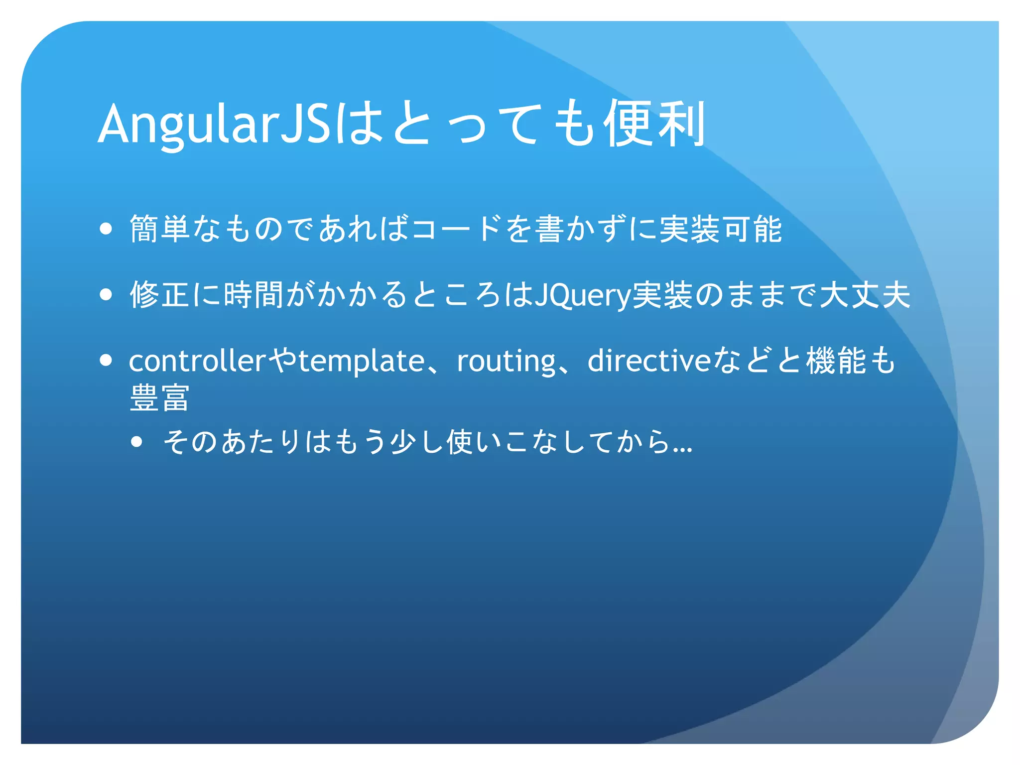 AngularJSはとっても便利  簡単なものであればコードを書かずに実装可能  修正に時間がかかるところはJQuery実装のままで大丈夫  controllerやtemplate、routing、directiveなどと機能も 豊富  そのあたりはもう少し使いこなしてから… 
