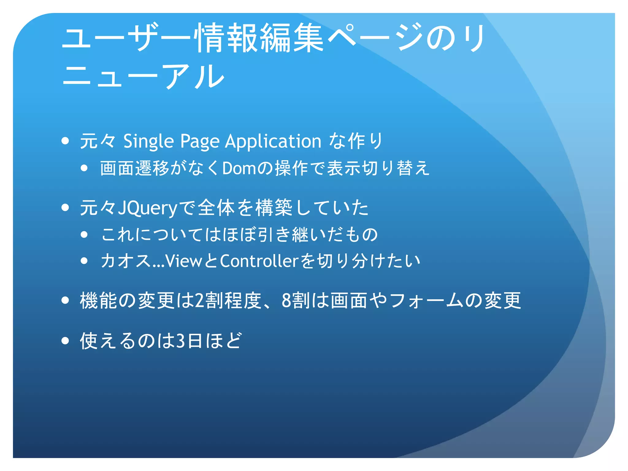 ユーザー情報編集ページのリ ニューアル  元々 Single Page Application な作り  画面遷移がなくDomの操作で表示切り替え  元々JQueryで全体を構築していた  これについてはほぼ引き継いだもの  カオス…ViewとControllerを切り分けたい  機能の変更は2割程度、8割は画面やフォームの変更  使えるのは3日ほど 