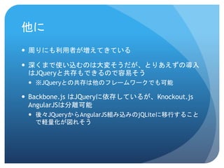 他に
 周りにも利用者が増えてきている
 深くまで使い込むのは大変そうだが、とりあえずの導入
はJQueryと共存もできるので容易そう
 ※JQueryとの共存は他のフレームワークでも可能
 Backbone.js はJQueryに依存しているが、Knockout.js
AngularJSは分離可能
 後々JQueryからAngularJS組み込みのjQLiteに移行すること
で軽量化が図れそう
 