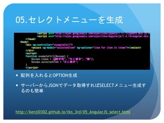 05.セレクトメニューを生成
 配列を入れるとOPTION生成
 サーバーからJSONでデータ取得すればSELECTメニュー生成す
るのも簡単
http://kenji0302.github.io/tks_3rd/05_AngularJS_select.html
 