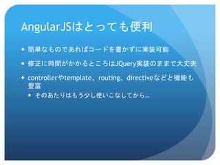 AngularJSはとっても便利
 簡単なものであればコードを書かずに実装可能
 修正に時間がかかるところはJQuery実装のままで大丈夫
 controllerやtemplate、routing、directiveなどと機能も
豊富
 そのあたりはもう少し使いこなしてから…
 