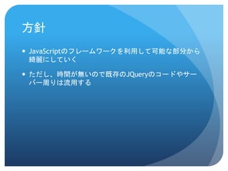 方針
 JavaScriptのフレームワークを利用して可能な部分から
綺麗にしていく
 ただし、時間が無いので既存のJQueryのコードやサー
バー周りは流用する
 
