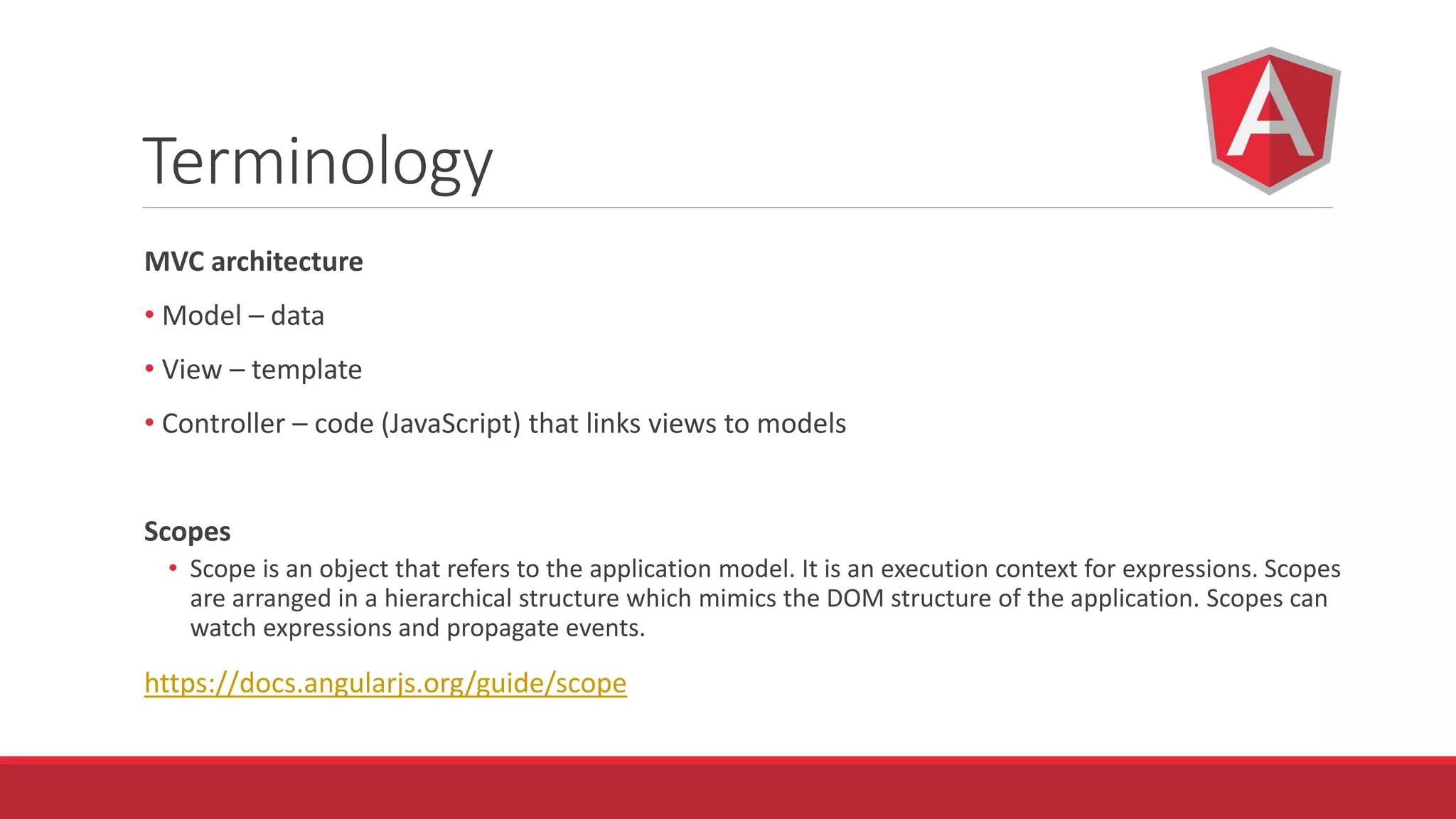 Terminology
MVC architecture
• Model – data
• View – template
• Controller – code (JavaScript) that links views to models
Scopes
• Scope is an object that refers to the application model. It is an execution context for expressions. Scopes
are arranged in a hierarchical structure which mimics the DOM structure of the application. Scopes can
watch expressions and propagate events.
https://docs.angularjs.org/guide/scope
 