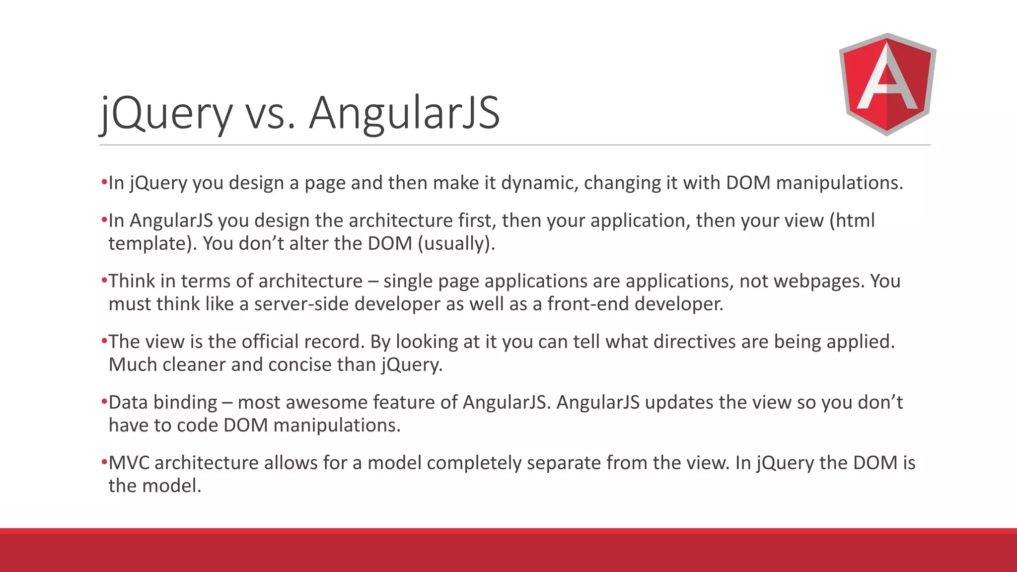 jQuery vs. AngularJS
•In jQuery you design a page and then make it dynamic, changing it with DOM manipulations.
•In AngularJS you design the architecture first, then your application, then your view (html
template). You don’t alter the DOM (usually).
•Think in terms of architecture – single page applications are applications, not webpages. You
must think like a server-side developer as well as a front-end developer.
•The view is the official record. By looking at it you can tell what directives are being applied.
Much cleaner and concise than jQuery.
•Data binding – most awesome feature of AngularJS. AngularJS updates the view so you don’t
have to code DOM manipulations.
•MVC architecture allows for a model completely separate from the view. In jQuery the DOM is
the model.
 