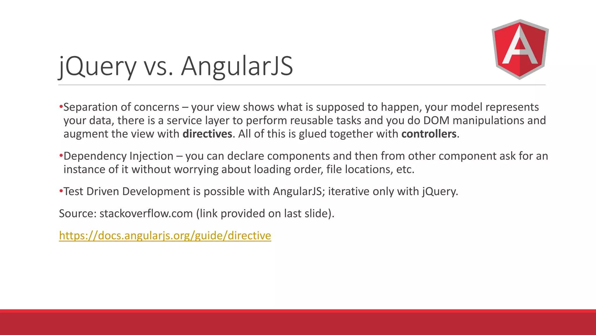 jQuery vs. AngularJS
•Separation of concerns – your view shows what is supposed to happen, your model represents
your data, there is a service layer to perform reusable tasks and you do DOM manipulations and
augment the view with directives. All of this is glued together with controllers.
•Dependency Injection – you can declare components and then from other component ask for an
instance of it without worrying about loading order, file locations, etc.
•Test Driven Development is possible with AngularJS; iterative only with jQuery.
Source: stackoverflow.com (link provided on last slide).
https://docs.angularjs.org/guide/directive
 