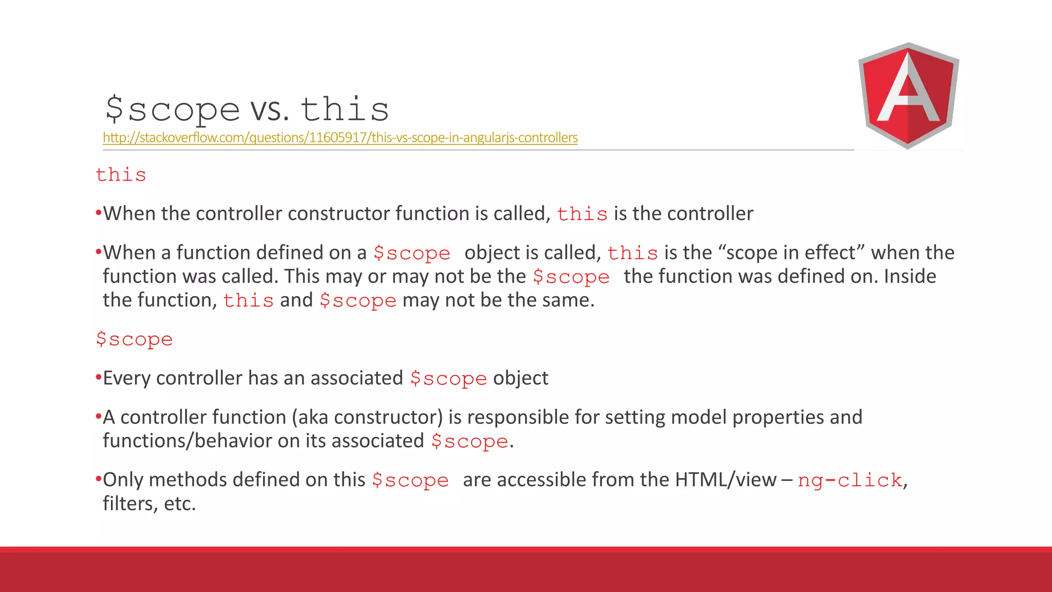 $scope vs. this
http://stackoverflow.com/questions/11605917/this-vs-scope-in-angularjs-controllers
this
•When the controller constructor function is called, this is the controller
•When a function defined on a $scope object is called, this is the “scope in effect” when the
function was called. This may or may not be the $scope the function was defined on. Inside
the function, this and $scope may not be the same.
$scope
•Every controller has an associated $scope object
•A controller function (aka constructor) is responsible for setting model properties and
functions/behavior on its associated $scope.
•Only methods defined on this $scope are accessible from the HTML/view – ng-click,
filters, etc.
 