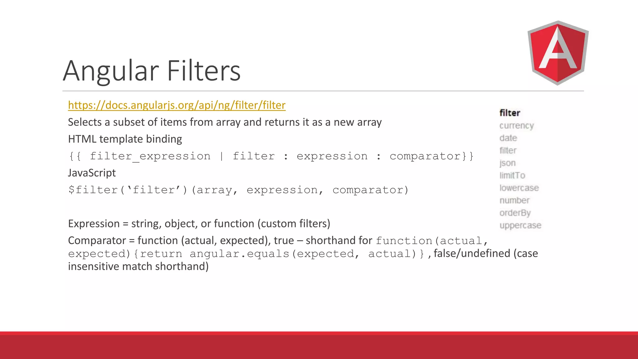 Angular Filters
https://docs.angularjs.org/api/ng/filter/filter
Selects a subset of items from array and returns it as a new array
HTML template binding
{{ filter_expression | filter : expression : comparator}}
JavaScript
$filter(‘filter’)(array, expression, comparator)
Expression = string, object, or function (custom filters)
Comparator = function (actual, expected), true – shorthand for function(actual,
expected){return angular.equals(expected, actual)} , false/undefined (case
insensitive match shorthand)
 