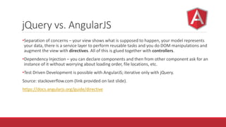 jQuery vs. AngularJS
•Separation of concerns – your view shows what is supposed to happen, your model represents
your data, there is a service layer to perform reusable tasks and you do DOM manipulations and
augment the view with directives. All of this is glued together with controllers.
•Dependency Injection – you can declare components and then from other component ask for an
instance of it without worrying about loading order, file locations, etc.
•Test Driven Development is possible with AngularJS; iterative only with jQuery.
Source: stackoverflow.com (link provided on last slide).
https://docs.angularjs.org/guide/directive
 